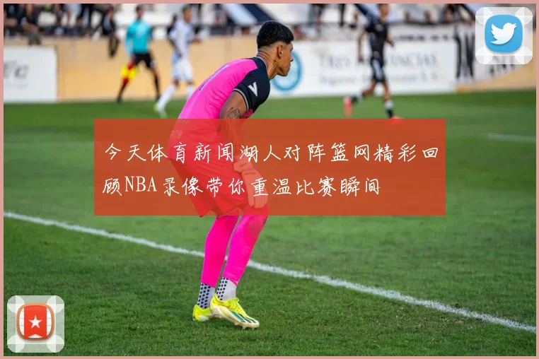 今天体育新闻湖人对阵篮网精彩回顾NBA录像带你重温比赛瞬间