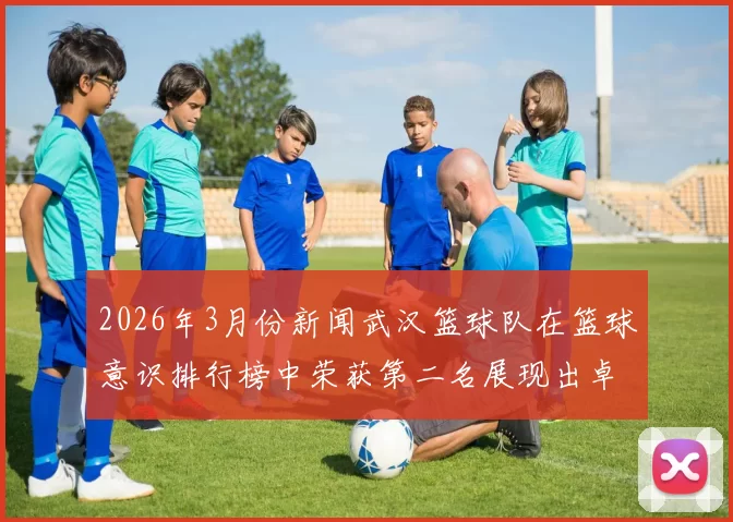 2026年3月份新闻武汉篮球队在篮球意识排行榜中荣获第二名展现出卓越团队精神与战术素养