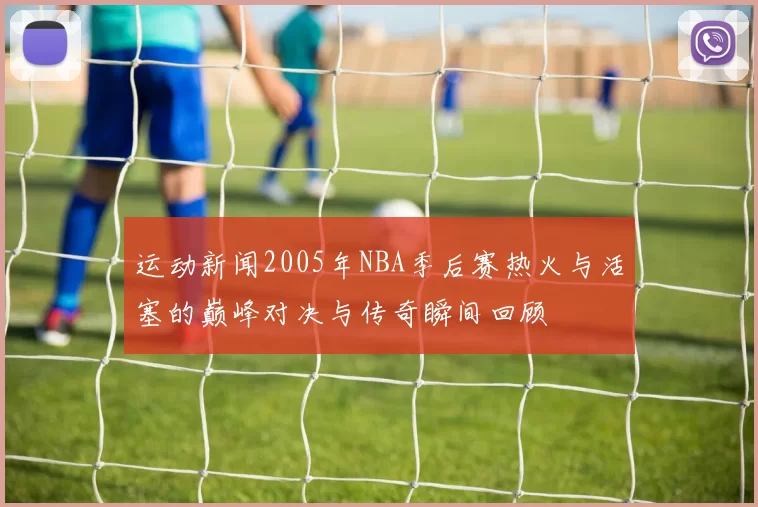 运动新闻2005年NBA季后赛热火与活塞的巅峰对决与传奇瞬间回顾