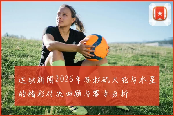 运动新闻2026年洛杉矶火花与水星的精彩对决回顾与赛季分析