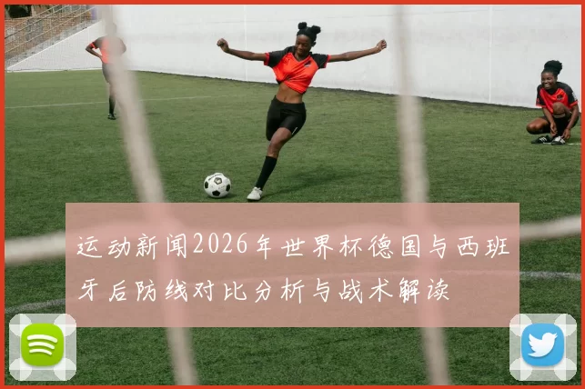 运动新闻2026年世界杯德国与西班牙后防线对比分析与战术解读