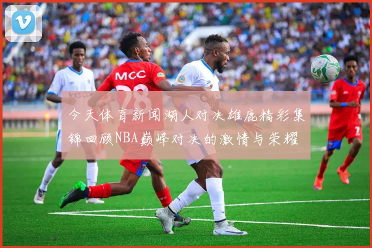 今天体育新闻湖人对决雄鹿精彩集锦回顾NBA巅峰对决的激情与荣耀