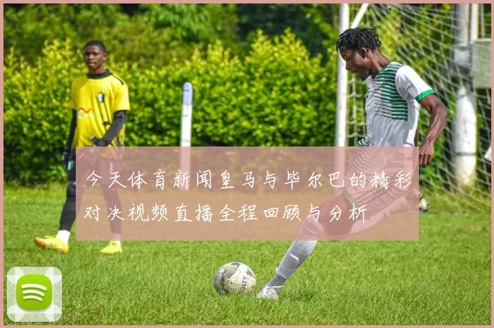 今天体育新闻皇马与毕尔巴的精彩对决视频直播全程回顾与分析