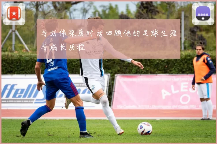 与刘伟深度对话回顾他的足球生涯与成长历程