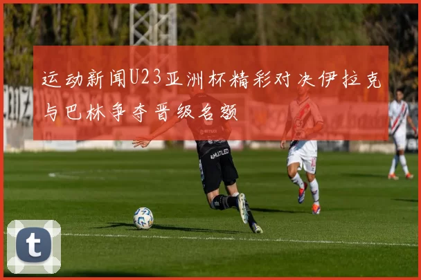 运动新闻U23亚洲杯精彩对决伊拉克与巴林争夺晋级名额