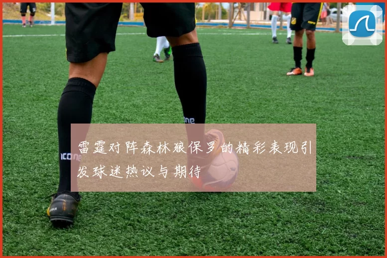 雷霆对阵森林狼保罗的精彩表现引发球迷热议与期待