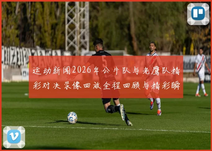 运动新闻2026年公牛队与老鹰队精彩对决录像回放全程回顾与精彩瞬间分析