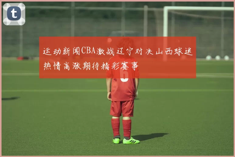 运动新闻CBA激战辽宁对决山西球迷热情高涨期待精彩赛事