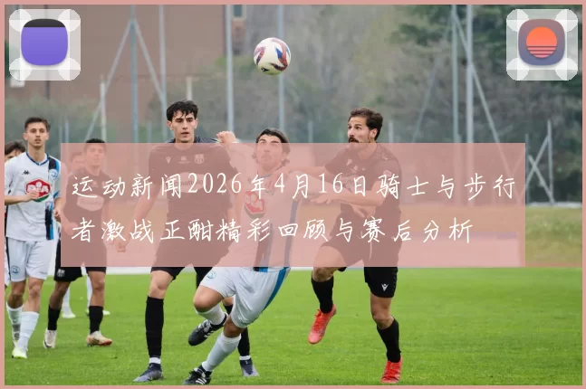 运动新闻2026年4月16日骑士与步行者激战正酣精彩回顾与赛后分析
